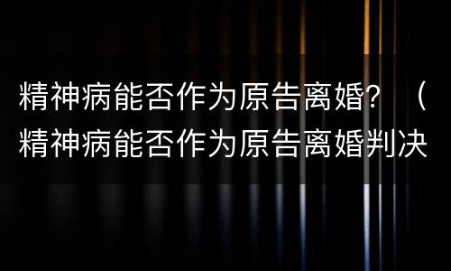 精神病能否作为原告离婚？（精神病能否作为原告离婚判决）