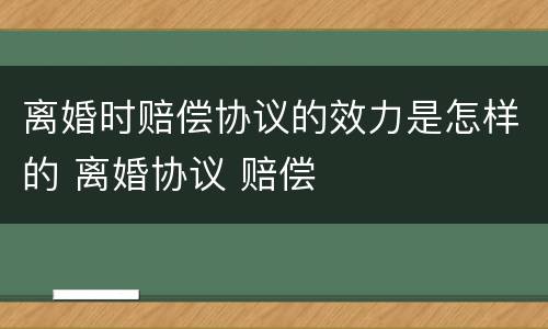 离婚时赔偿协议的效力是怎样的 离婚协议 赔偿