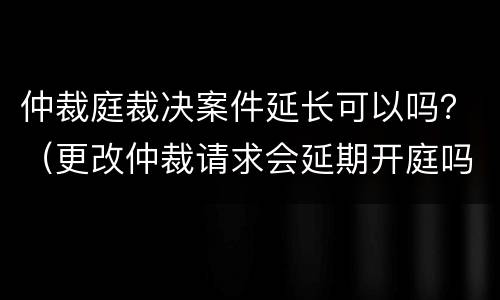 仲裁庭裁决案件延长可以吗？（更改仲裁请求会延期开庭吗）