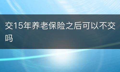 交15年养老保险之后可以不交吗