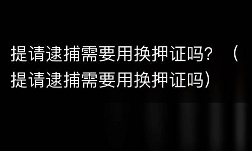 提请逮捕需要用换押证吗？（提请逮捕需要用换押证吗）