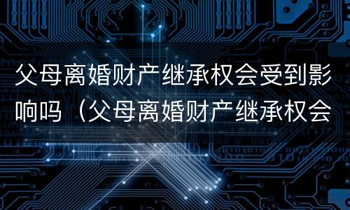 父母离婚财产继承权会受到影响吗（父母离婚财产继承权会受到影响吗知乎）
