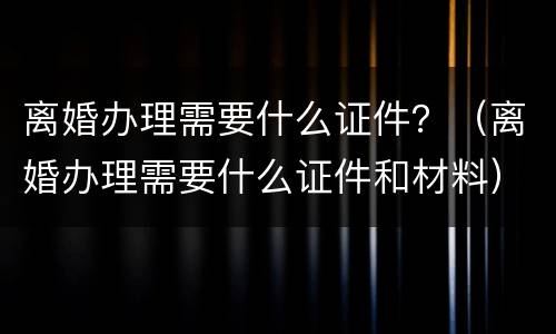 离婚办理需要什么证件？（离婚办理需要什么证件和材料）