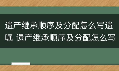遗产继承顺序及分配怎么写遗嘱 遗产继承顺序及分配怎么写遗嘱范文