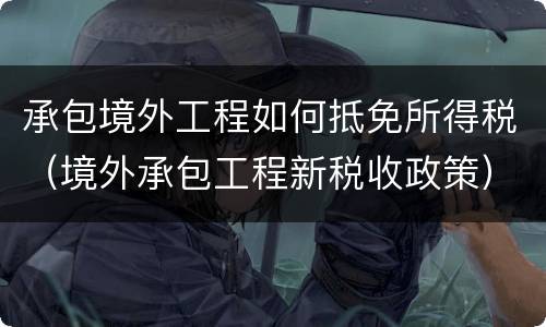 承包境外工程如何抵免所得税（境外承包工程新税收政策）