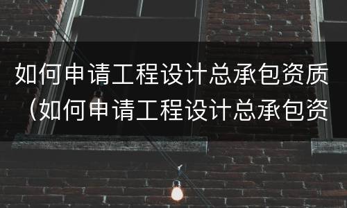 如何申请工程设计总承包资质（如何申请工程设计总承包资质）