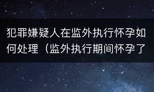 犯罪嫌疑人在监外执行怀孕如何处理（监外执行期间怀孕了会被收监吗）