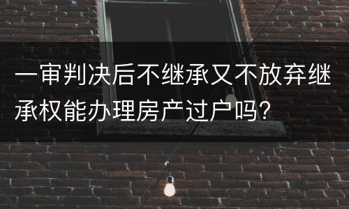 一审判决后不继承又不放弃继承权能办理房产过户吗?