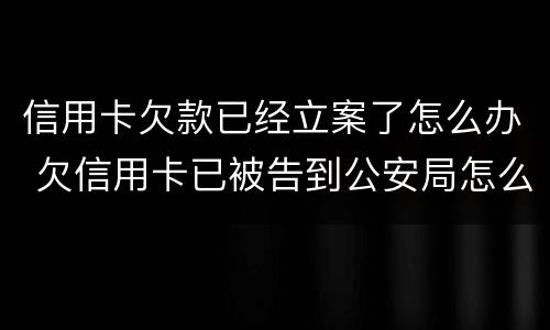 信用卡欠款已经立案了怎么办 欠信用卡已被告到公安局怎么办