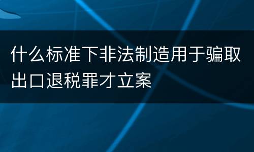 什么标准下非法制造用于骗取出口退税罪才立案