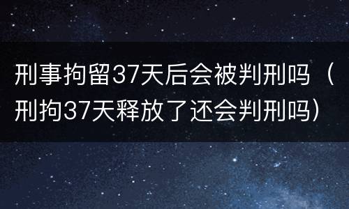 刑事拘留37天后会被判刑吗（刑拘37天释放了还会判刑吗）