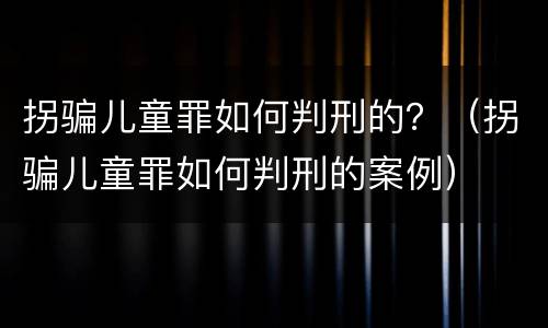 拐骗儿童罪如何判刑的？（拐骗儿童罪如何判刑的案例）
