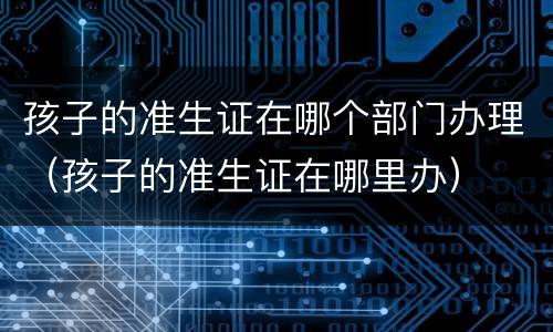 孩子的准生证在哪个部门办理（孩子的准生证在哪里办）