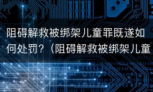 阻碍解救被绑架儿童罪既遂如何处罚?（阻碍解救被绑架儿童罪既遂如何处罚）