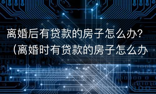 离婚后有贷款的房子怎么办？（离婚时有贷款的房子怎么办）