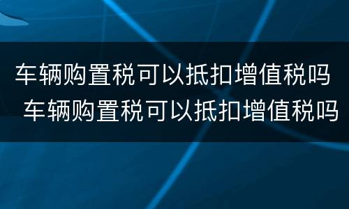 车辆购置税可以抵扣增值税吗 车辆购置税可以抵扣增值税吗现在