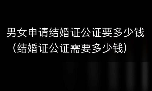 男女申请结婚证公证要多少钱（结婚证公证需要多少钱）