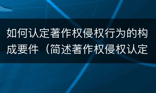 如何认定著作权侵权行为的构成要件（简述著作权侵权认定的方法和技巧）
