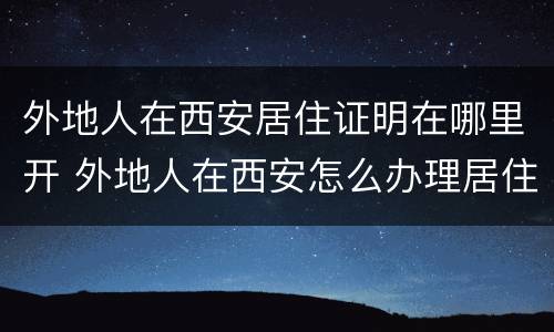 外地人在西安居住证明在哪里开 外地人在西安怎么办理居住证