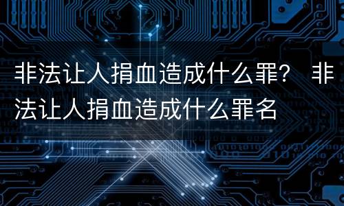 非法让人捐血造成什么罪？ 非法让人捐血造成什么罪名
