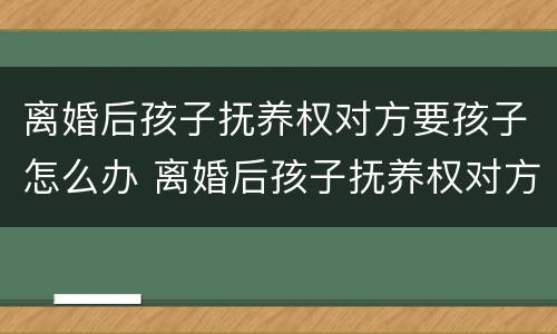 离婚后孩子抚养权对方要孩子怎么办 离婚后孩子抚养权对方要孩子怎么办手续
