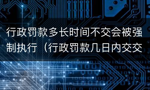 行政罚款多长时间不交会被强制执行（行政罚款几日内交交到银行）