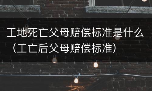 工地死亡父母赔偿标准是什么（工亡后父母赔偿标准）