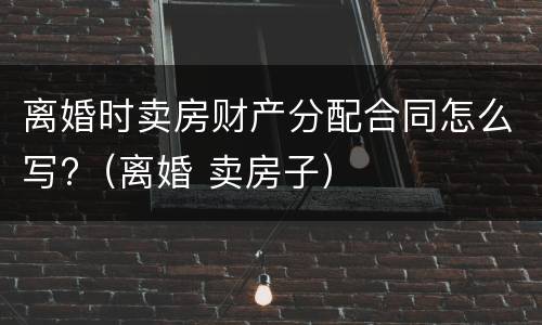 离婚时卖房财产分配合同怎么写?（离婚 卖房子）