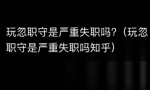 玩忽职守是严重失职吗?（玩忽职守是严重失职吗知乎）