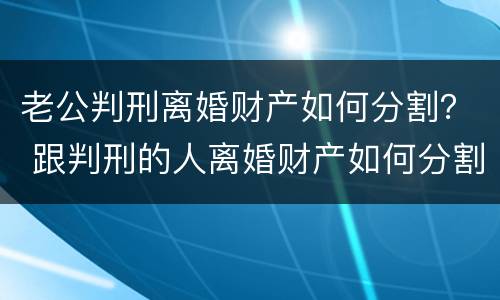 老公判刑离婚财产如何分割？ 跟判刑的人离婚财产如何分割
