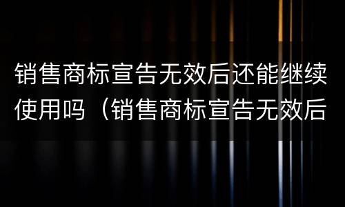 销售商标宣告无效后还能继续使用吗（销售商标宣告无效后还能继续使用吗为什么）