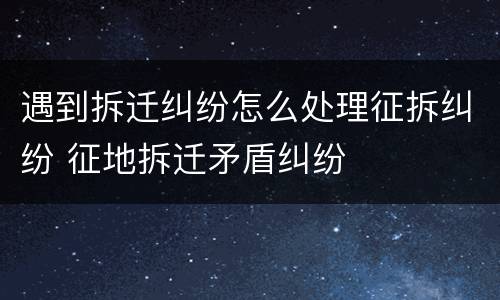 遇到拆迁纠纷怎么处理征拆纠纷 征地拆迁矛盾纠纷