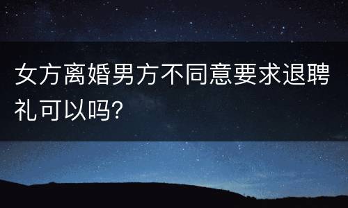 女方离婚男方不同意要求退聘礼可以吗？