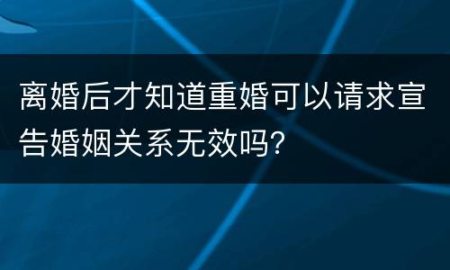 离婚后才知道重婚可以请求宣告婚姻关系无效吗？