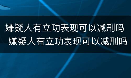 嫌疑人有立功表现可以减刑吗 嫌疑人有立功表现可以减刑吗知乎
