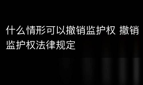 什么情形可以撤销监护权 撤销监护权法律规定