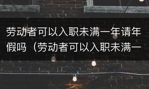 劳动者可以入职未满一年请年假吗（劳动者可以入职未满一年请年假吗合法吗）
