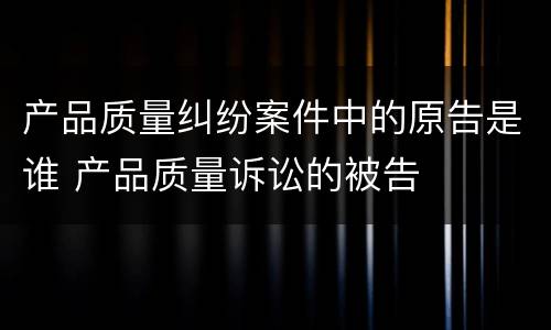 产品质量纠纷案件中的原告是谁 产品质量诉讼的被告