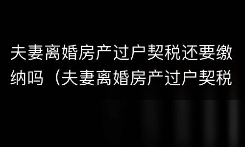 夫妻离婚房产过户契税还要缴纳吗（夫妻离婚房产过户契税还要缴纳吗现在）