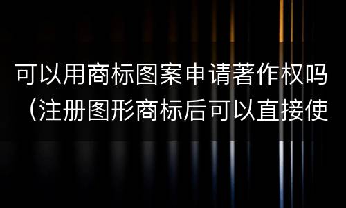 可以用商标图案申请著作权吗（注册图形商标后可以直接使用文字吗）