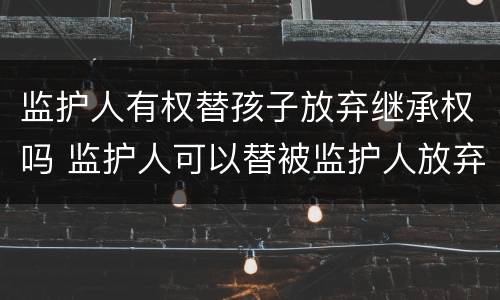 监护人有权替孩子放弃继承权吗 监护人可以替被监护人放弃继承权吗