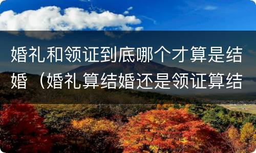 婚礼和领证到底哪个才算是结婚（婚礼算结婚还是领证算结婚）