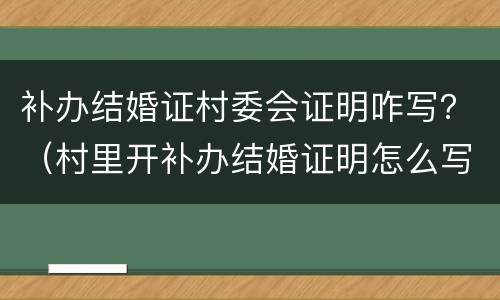 补办结婚证村委会证明咋写？（村里开补办结婚证明怎么写）
