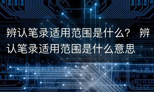 辨认笔录适用范围是什么？ 辨认笔录适用范围是什么意思