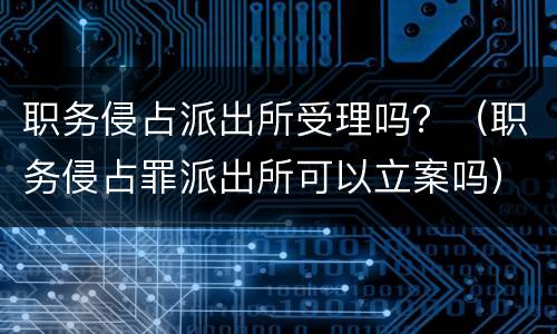 职务侵占派出所受理吗？（职务侵占罪派出所可以立案吗）