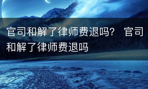 官司和解了律师费退吗？ 官司和解了律师费退吗
