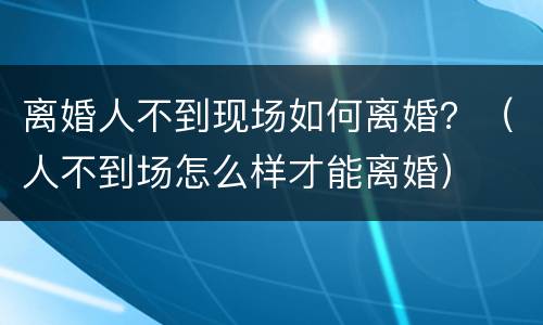 离婚人不到现场如何离婚？（人不到场怎么样才能离婚）