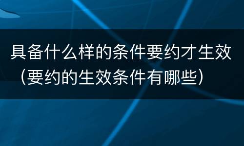 具备什么样的条件要约才生效（要约的生效条件有哪些）