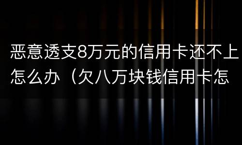 恶意透支8万元的信用卡还不上怎么办（欠八万块钱信用卡怎么办）