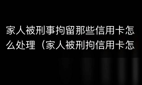 家人被刑事拘留那些信用卡怎么处理（家人被刑拘信用卡怎么还）